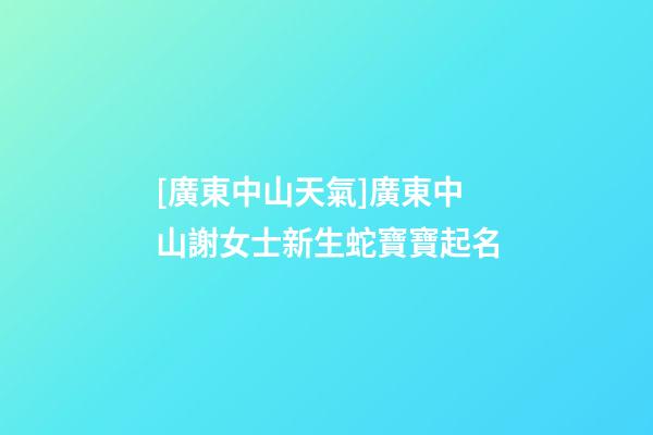 [廣東中山天氣]廣東中山謝女士新生蛇寶寶起名-第1張-公司起名-玄機派